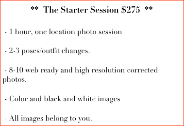 **  The Starter Session $275  **
  
 - 1 hour, one location photo session

 - 2-3 poses/outfit changes.
   
 - 8-10 web ready and high resolution corrected photos.

 - Color and black and white images

 - All images belong to you.