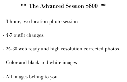 **  The Advanced Session $800  **
  
 - 3 hour, two location photo session

 - 4-7 outfit changes.
  
 - 25-30 web ready and high resolution corrected photos. 

 - Color and black and white images

 - All images belong to you.  