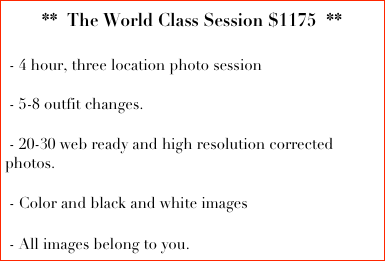 **  The World Class Session $1175  **
  
 - 4 hour, three location photo session

 - 5-8 outfit changes.
  
 - 20-30 web ready and high resolution corrected photos. 

 - Color and black and white images

 - All images belong to you.  
